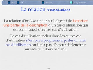 Dict.   U.C.           Process.          Compléments.


            La relation <<include>>

La relation d’include a pour seul objectif de factoriser
une partie de la description d’un cas d’utilisation qui
      est commune à d’autres cas d’utilisation.
    Le cas d’utilisation inclus dans les autres cas
 d’utilisation n’est pas à proprement parler un vrai
 cas d’utilisation car il n’a pas d’acteur déclencheur
               ou receveur d’évènement.




                             /95
 