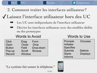 Dict.     U.C.                  Process.               Compléments.


  2. Comment traiter les interfaces utilisateur?
✓Laissez l'interface utilisateur hors des UC
    ➡ Les UC sont indépendants de l'interface utilisateur
    ➡ Décrire les interfaces utilisateur avec des modèles dédiés
             ou des prototypes
          Words to Avoid                          Words to Use
 Click          Drag     Form                   Prompts        Chooses
 Open           Close    Drop                   Initiates
 Button         Field    Drop-down              Specifies
 Pop-up         Scroll   Browse                 Submits        Selects
 Record         Window                          Starts         Displays
                                                Informs


 “Le système fait sonner le téléphone.”
                                     91 /95
 