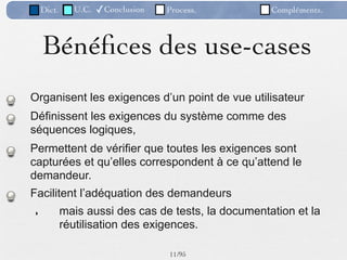 Dict.     U.C.   ✓Conclusion   Process.          Compléments.



    Bénéﬁces des use-cases
Organisent les exigences d’un point de vue utilisateur
Définissent les exigences du système comme des
séquences logiques,
Permettent de vérifier que toutes les exigences sont
capturées et qu’elles correspondent à ce qu’attend le
demandeur.
Facilitent l’adéquation des demandeurs
‣           mais aussi des cas de tests, la documentation et la
            réutilisation des exigences.

                                   11 /95
 