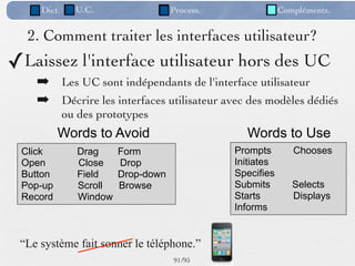 Dict.     U.C.                  Process.               Compléments.


  2. Comment traiter les interfaces utilisateur?
✓Laissez l'interface utilisateur hors des UC
    ➡ Les UC sont indépendants de l'interface utilisateur
    ➡ Décrire les interfaces utilisateur avec des modèles dédiés
             ou des prototypes
          Words to Avoid                          Words to Use
 Click          Drag     Form                   Prompts        Chooses
 Open           Close    Drop                   Initiates
 Button         Field    Drop-down              Specifies
 Pop-up         Scroll   Browse                 Submits        Selects
 Record         Window                          Starts         Displays
                                                Informs


 “Le système fait sonner le téléphone.”
                                     91 /95
 
