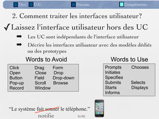 Dict.     U.C.                  Process.               Compléments.


  2. Comment traiter les interfaces utilisateur?
✓Laissez l'interface utilisateur hors des UC
    ➡ Les UC sont indépendants de l'interface utilisateur
    ➡ Décrire les interfaces utilisateur avec des modèles dédiés
             ou des prototypes
          Words to Avoid                          Words to Use
 Click          Drag     Form                   Prompts        Chooses
 Open           Close    Drop                   Initiates
 Button         Field    Drop-down              Specifies
 Pop-up         Scroll   Browse                 Submits        Selects
 Record         Window                          Starts         Displays
                                                Informs


 “Le système fait sonner le téléphone.”
                 notiﬁe              91 /95
 