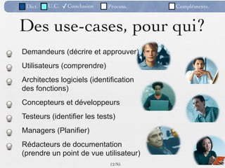 Dict.   U.C.   ✓Conclusion   Process.   Compléments.



Des use-cases, pour qui?
Demandeurs (décrire et approuver)
Utilisateurs (comprendre)
Architectes logiciels (identification
des fonctions)
Concepteurs et développeurs
Testeurs (identifier les tests)
Managers (Planifier)
Rédacteurs de documentation
(prendre un point de vue utilisateur)
                              12 /95
 