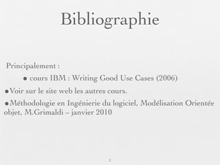 Bibliographie

Principalement :
     • cours IBM : Writing Good Use Cases (2006)
•Voir sur le site web les autres cours.
•Méthodologie en Ingénierie du logiciel, Modélisation Orientée
objet, M.Grimaldi – janvier 2010




                               2
 