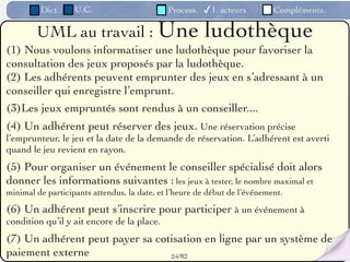 Dict.     U.C.                      Process.   ✓1. acteurs        Compléments.

        UML au travail : Une                            ludothèque
(1) Nous voulons informatiser une ludothèque pour favoriser la
consultation des jeux proposés par la ludothèque.
(2) Les adhérents peuvent emprunter des jeux en s’adressant à un
conseiller qui enregistre l’emprunt.
(3)Les jeux empruntés sont rendus à un conseiller....
(4) Un adhérent peut réserver des jeux. Une réservation précise
l’emprunteur, le jeu et la date de la demande de réservation. L’adhérent est averti
quand le jeu revient en rayon.
(5) Pour organiser un événement le conseiller spécialisé doit alors
donner les informations suivantes : les jeux à tester, le nombre maximal et
minimal de participants attendus, la date, et l’heure de début de l’événement.

(6) Un adhérent peut s’inscrire pour participer à un événement à
condition qu’il y ait encore de la place.
(7) Un adhérent peut payer sa cotisation en ligne par un système de
paiement externe                 24 /82
 