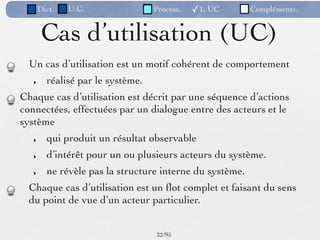 Dict.   U.C.                Process.   ✓1. UC      Compléments.


        Cas d’utilisation (UC)
  Un cas d’utilisation est un motif cohérent de comportement
   ‣     réalisé par le système.
Chaque cas d’utilisation est décrit par une séquence d’actions
connectées, effectuées par un dialogue entre des acteurs et le
système
   ‣     qui produit un résultat observable
   ‣     d’intérêt pour un ou plusieurs acteurs du système.
   ‣     ne révèle pas la structure interne du système.
  Chaque cas d’utilisation est un ﬂot complet et faisant du sens
  du point de vue d’un acteur particulier.


                                   32 /95
 