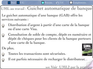 Dict.   U.C.             Process.   ✓2. UC     Compléments.

UML au travail : Guichet      automatique de banque
Le guichet automatique d’une banque (GAB) offre les
services suivants :
    Distribution d’argent à partir d’une carte de la banque
    ou d’une carte Visa.
    Consultation de solde de compte, dépôt en numéraire et
    dépôt de chèques pour les clients de la banque porteurs
    d’une carte de la banque.
De plus,
    Toutes les transactions sont sécurisées.
    Il est parfois nécessaire de recharger le distributeur, .

                              38 /82   Voir UML2 par la pratique
 