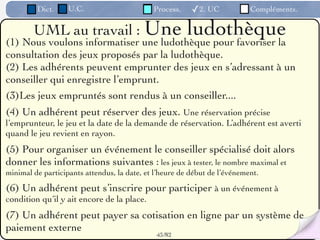 Dict.     U.C.                      Process.    ✓2. UC            Compléments.

        UML au travail : Une            ludothèque
(1) Nous voulons informatiser une ludothèque pour favoriser la
consultation des jeux proposés par la ludothèque.
(2) Les adhérents peuvent emprunter des jeux en s’adressant à un
conseiller qui enregistre l’emprunt.
(3)Les jeux empruntés sont rendus à un conseiller....
(4) Un adhérent peut réserver des jeux. Une réservation précise
l’emprunteur, le jeu et la date de la demande de réservation. L’adhérent est averti
quand le jeu revient en rayon.
(5) Pour organiser un événement le conseiller spécialisé doit alors
donner les informations suivantes : les jeux à tester, le nombre maximal et
minimal de participants attendus, la date, et l’heure de début de l’événement.

(6) Un adhérent peut s’inscrire pour participer à un événement à
condition qu’il y ait encore de la place.
(7) Un adhérent peut payer sa cotisation en ligne par un système de
paiement externe
                                              43 /82
 