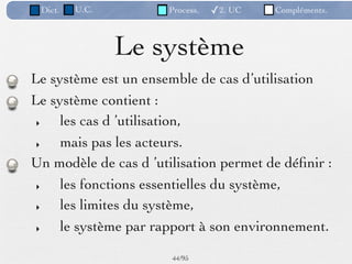 Dict.   U.C.         Process.   ✓2. UC   Compléments.



                Le système
Le système est un ensemble de cas d’utilisation
Le système contient :
 ‣   les cas d ’utilisation,
 ‣   mais pas les acteurs.
Un modèle de cas d ’utilisation permet de déﬁnir :
 ‣   les fonctions essentielles du système,
 ‣   les limites du système,
 ‣   le système par rapport à son environnement.

                       44 /95
 