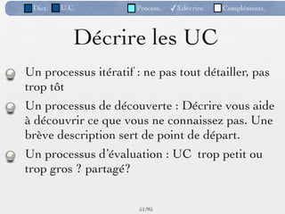 Dict.   U.C.         Process.   ✓3.décrire.   Compléments.



            Décrire les UC
Un processus itératif : ne pas tout détailler, pas
trop tôt
Un processus de découverte : Décrire vous aide
à découvrir ce que vous ne connaissez pas. Une
brève description sert de point de départ.
Un processus d’évaluation : UC trop petit ou
trop gros ? partagé?


                      51 /95
 