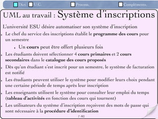 Dict.   U.C.               Process.                 Compléments.

    UML au travail : Système                       d’inscriptions
    L’université ESU désire automatiser son système d’inscription
‣    Le chef du service des inscriptions établit le programme des cours pour
     un semestre
         ‣   Un cours peut être offert plusieurs fois
‣    Les étudiants doivent sélectionner 4 cours primaires et 2 cours
     secondaires dans le catalogue des cours proposés
‣    Dès qu’un étudiant s’est inscrit pour un semestre, le système de facturation
     est notiﬁé
‣    Les étudiants peuvent utiliser le système pour modiﬁer leurs choix pendant
     une certaine période de temps après leur inscription
‣    Les enseignants utilisent le système pour consulter leur emploi du temps
     (tableau d’activités en fonction des cours qui tournent)
‣    Les utilisateurs du système d’inscription reçoivent des mots de passe qui
     sont nécessaire à la procédure d’identiﬁcation
                                          7 /82
 