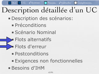 Dict.   U.C.   ✓Système   Process.   ✓4.détailler   Compléments.


Description détaillée d’un UC
 ■ Description des scénarios:
   ■ Préconditions
   ■ Scénario Nominal
   ■ Flots alternatifs
   ■ Flots d'erreur
   ■ Postconditions
   ■ Exigences non fonctionnelles
 ■ Besoins d'IHM
                             63 /95
 