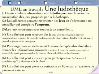 Dict.     U.C.                      Process.                      Compléments.

        UML au travail : Une           ludothèque
(1) Nous voulons informatiser une ludothèque pour favoriser la
consultation des jeux proposés par la ludothèque.
(2) Les adhérents peuvent emprunter des jeux en s’adressant à un
conseiller qui enregistre l’emprunt.
(3)Les jeux empruntés sont rendus à un conseiller....
(4) Un adhérent peut réserver des jeux. Une réservation précise
l’emprunteur, le jeu et la date de la demande de réservation. L’adhérent est averti
quand le jeu revient en rayon.
(5) Pour organiser un événement le conseiller spécialisé doit alors
donner les informations suivantes : les jeux à tester, le nombre maximal et
minimal de participants attendus, la date, et l’heure de début de l’événement.

(6) Un adhérent peut s’inscrire pour participer à un événement à
condition qu’il y ait encore de la place.
(7) Un adhérent peut payer sa cotisation en ligne par un système de
paiement externe
                                               8 /82
 