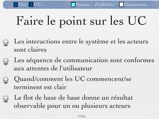 Dict.   U.C.        Process.   ✓4.détailler   Compléments.



Faire le point sur les UC
Les interactions entre le système et les acteurs
sont claires
Les séquence de communication sont conformes
aux attentes de l'utilisateur
Quand/comment les UC commencent/se
terminent est clair
Le ﬂot de base de base donne un résultat
observable pour un ou plusieurs acteurs
                     77 /95
 