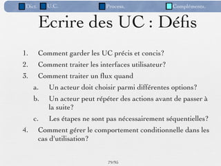 Dict.      U.C.               Process.                Compléments.


         Ecrire des UC : Déﬁs
1.       Comment garder les UC précis et concis?
2.       Comment traiter les interfaces utilisateur?
3.       Comment traiter un ﬂux quand
     a.     Un acteur doit choisir parmi différentes options?
     b.     Un acteur peut répéter des actions avant de passer à
            la suite?
     c.     Les étapes ne sont pas nécessairement séquentielles?
4.       Comment gérer le comportement conditionnelle dans les
         cas d'utilisation?


                                79 /95
 