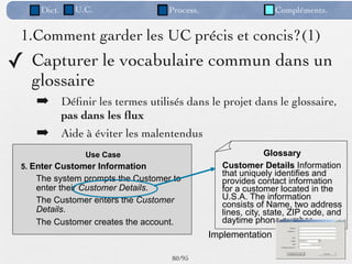 Dict.     U.C.                Process.                    Compléments.


 1.Comment garder les UC précis et concis?(1)
✓ Capturer le vocabulaire commun dans un
   glossaire
    ➡ Déﬁnir les termes utilisés dans le projet dans le glossaire,
             pas dans les ﬂux
    ➡ Aide à éviter les malentendus
                 Use Case                                     Glossary
 5. Enter Customer Information                   Customer Details Information
                                                 that uniquely identifies and
    The system prompts the Customer to           provides contact information
    enter their Customer Details.                for a customer located in the
    The Customer enters the Customer             U.S.A. The information
                                                 consists of Name, two address
    Details.                                     lines, city, state, ZIP code, and
    The Customer creates the account.            daytime phone number.
                                              Implementation

                                   80 /95
 