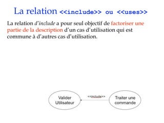 La relation <<include>>                  ou <<uses>>
La relation d’include a pour seul objectif de factoriser une
partie de la description d’un cas d’utilisation qui est
commune à d’autres cas d’utilisation.
 