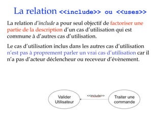 La relation <<include>>                  ou <<uses>>
La relation d’include a pour seul objectif de factoriser une
partie de la description d’un cas d’utilisation qui est
commune à d’autres cas d’utilisation.
Le cas d’utilisation inclus dans les autres cas d’utilisation
n’est pas à proprement parler un vrai cas d’utilisation car il
n’a pas d’acteur déclencheur ou receveur d’évènement.
 