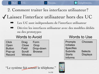 Dict.     U.C.                  Process.               Compléments.


  2. Comment traiter les interfaces utilisateur?
✓Laissez l'interface utilisateur hors des UC
    ➡ Les UC sont indépendants de l'interface utilisateur
    ➡ Décrire les interfaces utilisateur avec des modèles dédiés
             ou des prototypes
          Words to Avoid                          Words to Use
 Click          Drag     Form                   Prompts        Chooses
 Open           Close    Drop                   Initiates
 Button         Field    Drop-down              Specifies
 Pop-up         Scroll   Browse                 Submits        Selects
 Record         Window                          Starts         Displays
                                                Informs


 “Le système fait sonner le téléphone.”
                                     94 /98
 