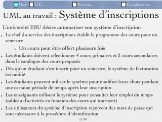 Dict.   U.C.               Process.                 Compléments.

    UML au travail : Système                       d’inscriptions
    L’université ESU désire automatiser son système d’inscription
‣    Le chef du service des inscriptions établit le programme des cours pour un
     semestre
         ‣   Un cours peut être offert plusieurs fois
‣    Les étudiants doivent sélectionner 4 cours primaires et 2 cours secondaires
     dans le catalogue des cours proposés
‣    Dès qu’un étudiant s’est inscrit pour un semestre, le système de facturation
     est notiﬁé
‣    Les étudiants peuvent utiliser le système pour modiﬁer leurs choix pendant
     une certaine période de temps après leur inscription
‣    Les enseignants utilisent le système pour consulter leur emploi du temps
     (tableau d’activités en fonction des cours qui tournent)
‣    Les utilisateurs du système d’inscription reçoivent des mots de passe qui
     sont nécessaire à la procédure d’identiﬁcation
                                         21 /98
 