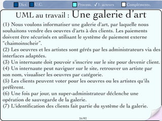 Dict.   U.C.                Process.   ✓1. acteurs   Compléments.

     UML au travail : Une                     galerie d’art
(1) Nous voulons informatiser une galerie d'art, par laquelle nous
souhaitons vendre des oeuvres d'arts à des clients. Les paiements
doivent être sécurisés en utilisant le système de paiement externe
“chaimoinscheir”.
(2) Les oeuvres et les artistes sont gérés par les administrateurs via des
interfaces adaptées.
(3) Un internaute doit pouvoir s'inscrire sur le site pour devenir client.
(4) Un internaute peut naviguer sur le site, retrouver un artiste par
son nom, visualiser les oeuvres par catégorie.
(5) Les clients peuvent voter pour les oeuvres ou les artistes qu'ils
préfèrent.
(6) Une fois par jour, un super-administrateur déclenche une
opération de sauvegarde de la galerie.
(7) L'identiﬁcation des clients fait partie du système de la galerie.

                                   26 /82
 