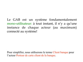 Le GAB est un système fondamentalement
mono-utilisateur: à tout instant, il n’y a qu’une
instance de chaque acteur (au maximum)
connecté au système!




Pour simplifier, nous utiliserons le terme Client banque pour
l’acteur Porteur de carte client de la banque.
 