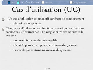 Dict.   U.C. ✓cas d’utilisat.   Process.           Compléments.


        Cas d’utilisation (UC)
  Un cas d’utilisation est un motif cohérent de comportement
   ‣     réalisé par le système.
Chaque cas d’utilisation est décrit par une séquence d’actions
connectées, effectuées par un dialogue entre des acteurs et le
système
   ‣     qui produit un résultat observable
   ‣     d’intérêt pour un ou plusieurs acteurs du système.
   ‣     ne révèle pas la structure interne du système.




                                       34 /98
 