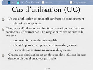 Dict.   U.C. ✓cas d’utilisat.   Process.           Compléments.


        Cas d’utilisation (UC)
  Un cas d’utilisation est un motif cohérent de comportement
   ‣     réalisé par le système.
Chaque cas d’utilisation est décrit par une séquence d’actions
connectées, effectuées par un dialogue entre des acteurs et le
système
   ‣     qui produit un résultat observable
   ‣     d’intérêt pour un ou plusieurs acteurs du système.
   ‣     ne révèle pas la structure interne du système.
  Chaque cas d’utilisation est un ﬂot complet et faisant du sens
  du point de vue d’un acteur particulier.


                                       34 /98
 