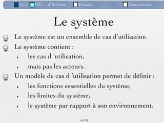 Dict.   U.C.   ✓Système   Process.     Compléments.



                  Le système
Le système est un ensemble de cas d’utilisation
Le système contient :
 ‣   les cas d ’utilisation,
 ‣   mais pas les acteurs.
Un modèle de cas d ’utilisation permet de déﬁnir :
 ‣   les fonctions essentielles du système,
 ‣   les limites du système,
 ‣   le système par rapport à son environnement.

                           45 /98
 