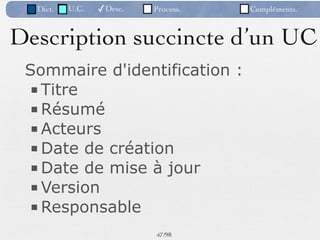 Dict.   U.C.   ✓Desc.   Process.   Compléments.



Description succincte d’un UC
 Sommaire d'identification :
 ■ Titre
 ■ Résumé
 ■ Acteurs
 ■ Date de création
 ■ Date de mise à jour
 ■ Version
 ■ Responsable
                          47 /98
 