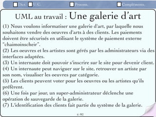 Dict.   U.C.                Process.               Compléments.


     UML au travail : Une                     galerie d’art
(1) Nous voulons informatiser une galerie d'art, par laquelle nous
souhaitons vendre des oeuvres d'arts à des clients. Les paiements
doivent être sécurisés en utilisant le système de paiement externe
“chaimoinscheir”.
(2) Les oeuvres et les artistes sont gérés par les administrateurs via des
interfaces adaptées.
(3) Un internaute doit pouvoir s'inscrire sur le site pour devenir client.
(4) Un internaute peut naviguer sur le site, retrouver un artiste par
son nom, visualiser les oeuvres par catégorie.
(5) Les clients peuvent voter pour les oeuvres ou les artistes qu'ils
préfèrent.
(6) Une fois par jour, un super-administrateur déclenche une
opération de sauvegarde de la galerie.
(7) L'identiﬁcation des clients fait partie du système de la galerie.
                                    6 /82
 