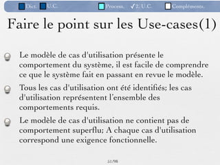 Dict.   U.C.             Process.   ✓2. U.C.   Compléments.


Faire le point sur les Use-cases(1)
  Le modèle de cas d'utilisation présente le
  comportement du système, il est facile de comprendre
  ce que le système fait en passant en revue le modèle.
  Tous les cas d'utilisation ont été identiﬁés; les cas
  d'utilisation représentent l’ensemble des
  comportements requis.
  Le modèle de cas d'utilisation ne contient pas de
  comportement superﬂu; A chaque cas d'utilisation
  correspond une exigence fonctionnelle.

                             51 /98
 