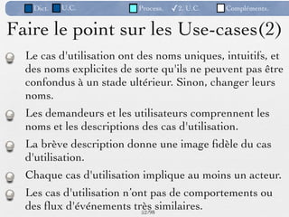 Dict.   U.C.           Process.   ✓2. U.C.   Compléments.


Faire le point sur les Use-cases(2)
  Le cas d'utilisation ont des noms uniques, intuitifs, et
  des noms explicites de sorte qu'ils ne peuvent pas être
  confondus à un stade ultérieur. Sinon, changer leurs
  noms.
  Les demandeurs et les utilisateurs comprennent les
  noms et les descriptions des cas d'utilisation.
  La brève description donne une image ﬁdèle du cas
  d'utilisation.
  Chaque cas d'utilisation implique au moins un acteur.
  Les cas d'utilisation n’ont pas de comportements ou
  des ﬂux d'événements très similaires.
                            52 /98
 