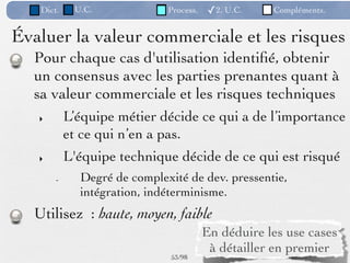 Dict.    U.C.             Process.   ✓2. U.C.    Compléments.


Évaluer la valeur commerciale et les risques
  Pour chaque cas d'utilisation identiﬁé, obtenir
  un consensus avec les parties prenantes quant à
  sa valeur commerciale et les risques techniques
   ‣       L’équipe métier décide ce qui a de l’importance
           et ce qui n’en a pas.
   ‣       L'équipe technique décide de ce qui est risqué
       -     Degré de complexité de dev. pressentie,
             intégration, indéterminisme.
  Utilisez : haute, moyen, faible
                                        En déduire les use cases
                                         à détailler en premier
                              53 /98
 