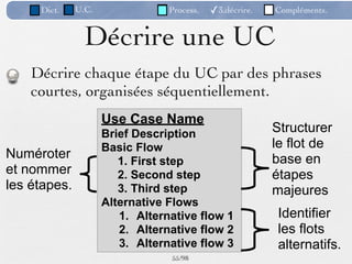 Dict.    U.C.               Process.   ✓3.décrire.   Compléments.


                Décrire une UC
    Décrire chaque étape du UC par des phrases
    courtes, organisées séquentiellement.
                     Use Case Name
                     Brief Description                    Structurer
                     Basic Flow                           le flot de
Numéroter                                                 base en
                        1. First step
et nommer               2. Second step                    étapes
les étapes.             3. Third step                     majeures
                     Alternative Flows
                        1. Alternative flow 1             Identifier
                        2. Alternative flow 2             les flots
                        3. Alternative flow 3             alternatifs.
                                 55 /98
 
