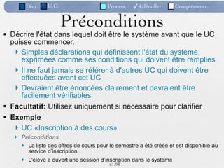 Dict.   U.C.                    Process.   ✓4.détailler     Compléments.


                       Préconditions
 Décrire l'état dans lequel doit être le système avant que le UC
  puisse commencer.
    Simples déclarations qui définissent l'état du système,
     exprimées comme ses conditions qui doivent être remplies
    Il ne faut jamais se référer à d'autres UC qui doivent être
     effectuées avant cet UC
    Devraient être énoncées clairement et devraient être
     facilement vérifiables
 Facultatif: Utilisez uniquement si nécessaire pour clarifier
 Exemple
    UC «Inscription à des cours»
    Préconditions
      La liste des offres de cours pour le semestre a été créée et est disponible au
       service d’inscription.
      L'élève a ouvert une session d’inscription dans le système
                                         61 /98
 