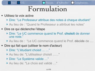 Dict.   U.C.            Process.   ✓4.détailler   Compléments.


                     Formulation
 Utilisez la voix active
    Dire: “Le Professeur attribue des notes à chaque étudiant”
    Au lieu de : “Quand le Professeur a attribué les notes”
 Dire ce qui déclenche l’étape
    Dire: “Le UC commence quand le Prof. choisit de donner
      une note.”
    Au lieu de : “Le UC commence quand le Prof. décide de ....
 Dire qui fait quoi (utiliser le nom d'acteur)
    Dire: “L'étudiant choisit ... …”
    Au lieu de: "L'utilisateur choisit ...…"
    Dire: “Le Système valide …”
    Au lieu de: "Le choix est validé …"
                              64 /98
 