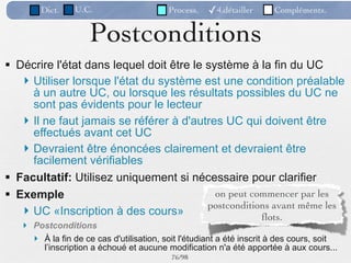 Dict.    U.C.                     Process.   ✓4.détailler      Compléments.


                     Postconditions
 Décrire l'état dans lequel doit être le système à la fin du UC
    Utiliser lorsque l'état du système est une condition préalable
     à un autre UC, ou lorsque les résultats possibles du UC ne
     sont pas évidents pour le lecteur
    Il ne faut jamais se référer à d'autres UC qui doivent être
     effectués avant cet UC
    Devraient être énoncées clairement et devraient être
     facilement vérifiables
 Facultatif: Utilisez uniquement si nécessaire pour clarifier
 Exemple                                   on peut commencer par les
                                          postconditions avant même les
    UC «Inscription à des cours»
                                                      ﬂots.
    Postconditions
      À la fin de ce cas d'utilisation, soit l'étudiant a été inscrit à des cours, soit
       l’inscription a échoué et aucune modification n'a été apportée à aux cours...
                                           76 /98
 