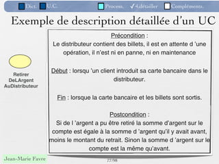 Dict.      U.C.                   Process.   ✓4.détailler   Compléments.


  Exemple de description détaillée d’un UC
                                             Précondition :
                     Le distributeur contient des billets, il est en attente d ’une
                         opération, il n’est ni en panne, ni en maintenance


                    Début : lorsqu ’un client introduit sa carte bancaire dans le
   Retirer
 DeLArgent                                  distributeur.
AuDistributeur

                      Fin : lorsque la carte bancaire et les billets sont sortis.

                                          Postcondition :
                     Si de l ’argent a pu être retiré la somme d’argent sur le
                    compte est égale à la somme d ’argent qu’il y avait avant,
                   moins le montant du retrait. Sinon la somme d ’argent sur le
                                  compte est la même qu’avant.
Jean-Marie Favre                          77 /98
 