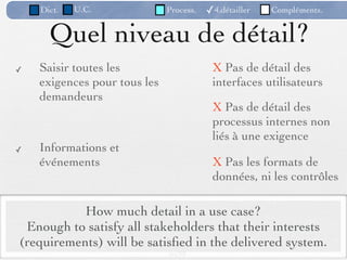 Dict.   U.C.              Process.   ✓4.détailler   Compléments.


      Quel niveau de détail?
✓   Saisir toutes les                     X Pas de détail des
    exigences pour tous les               interfaces utilisateurs
    demandeurs
                                          X Pas de détail des
                                          processus internes non
                                          liés à une exigence
✓   Informations et
    événements                            X Pas les formats de
                                          données, ni les contrôles

           How much detail in a use case?
 Enough to satisfy all stakeholders that their interests
(requirements) will be satisﬁed in the delivered system.
                              84 /98
 