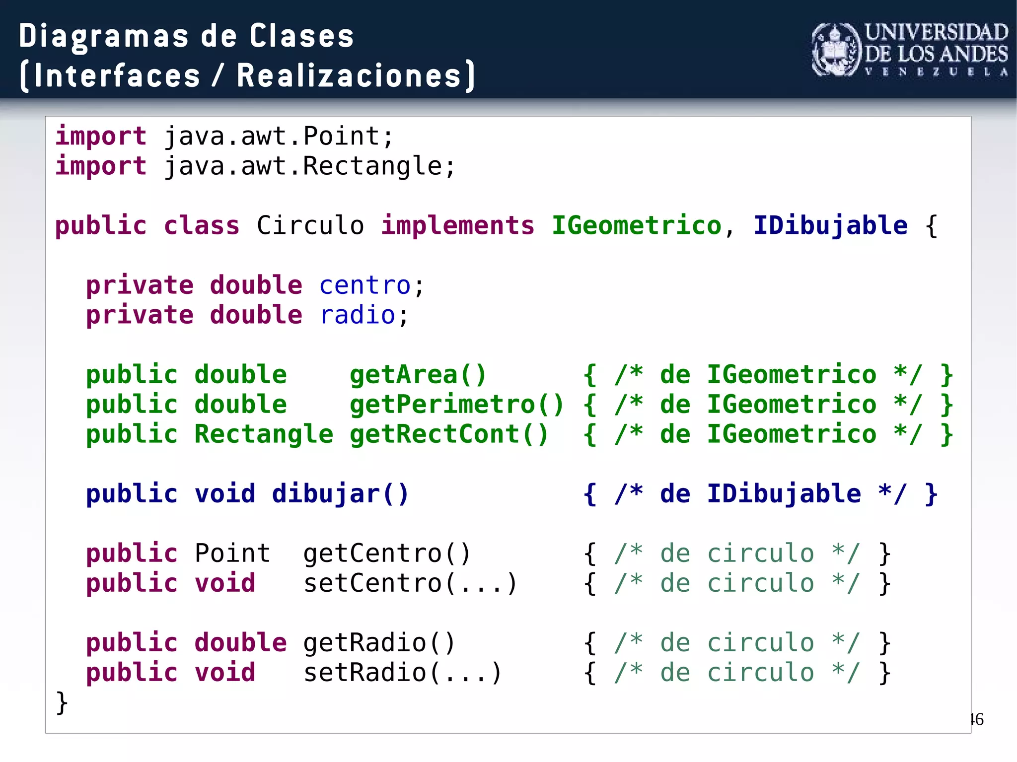 46
Diagramas de Clases
(Interfaces / Realizaciones)
import java.awt.Point;
import java.awt.Rectangle;
public class Circulo implements IGeometrico, IDibujable {
private double centro;
private double radio;
public double getArea() { /* de IGeometrico */ }
public double getPerimetro() { /* de IGeometrico */ }
public Rectangle getRectCont() { /* de IGeometrico */ }
public void dibujar() { /* de IDibujable */ }
public Point getCentro() { /* de circulo */ }
public void setCentro(...) { /* de circulo */ }
public double getRadio() { /* de circulo */ }
public void setRadio(...) { /* de circulo */ }
}
 
