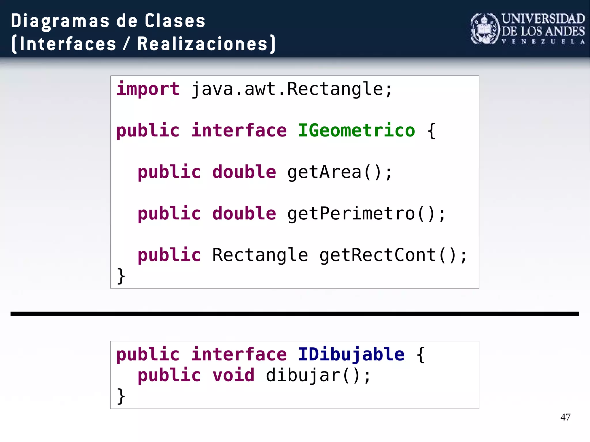47
Diagramas de Clases
(Interfaces / Realizaciones)
import java.awt.Rectangle;
public interface IGeometrico {
public double getArea();
public double getPerimetro();
public Rectangle getRectCont();
}
public interface IDibujable {
public void dibujar();
}
 