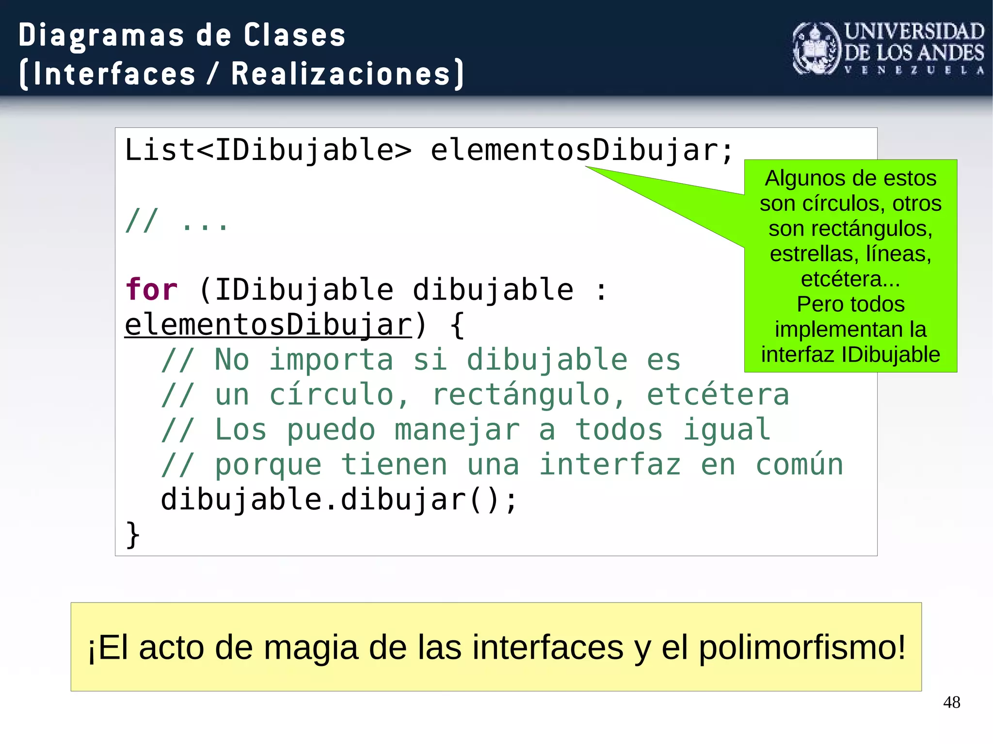 48
Diagramas de Clases
(Interfaces / Realizaciones)
List<IDibujable> elementosDibujar;
// ...
for (IDibujable dibujable :
elementosDibujar) {
// No importa si dibujable es
// un círculo, rectángulo, etcétera
// Los puedo manejar a todos igual
// porque tienen una interfaz en común
dibujable.dibujar();
}
¡El acto de magia de las interfaces y el polimorfismo!
Algunos de estos
son círculos, otros
son rectángulos,
estrellas, líneas,
etcétera...
Pero todos
implementan la
interfaz IDibujable
 
