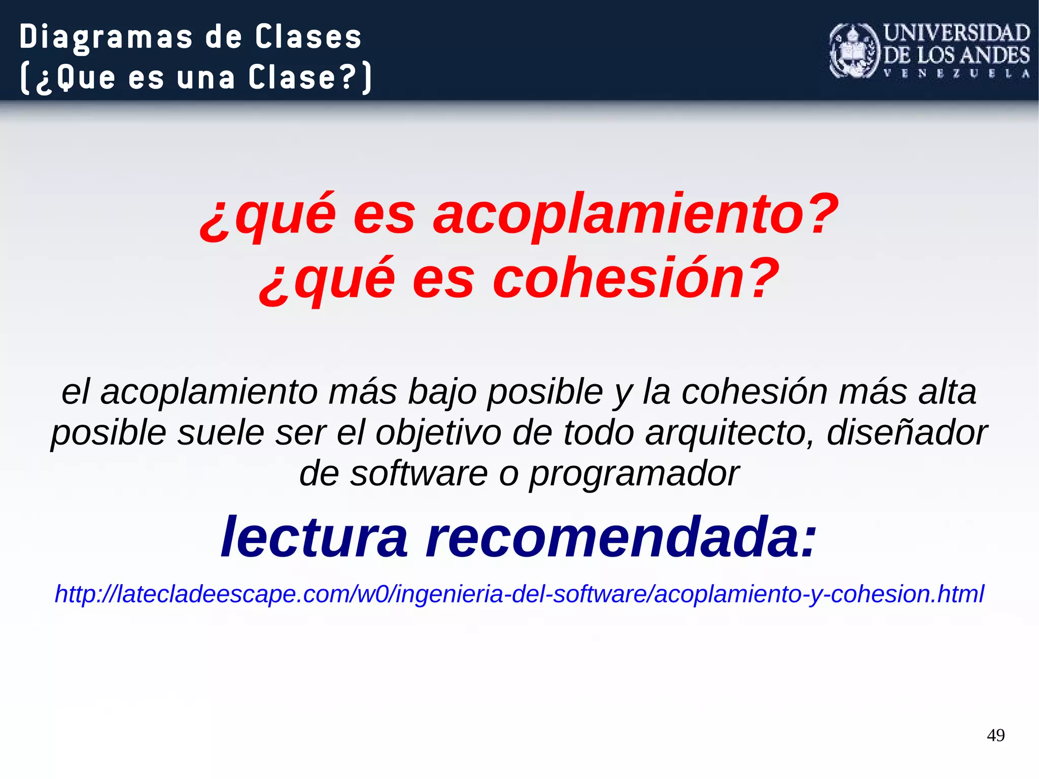 49
Diagramas de Clases
(¿Que es una Clase?)
¿qué es acoplamiento?
¿qué es cohesión?
el acoplamiento más bajo posible y la cohesión más alta
posible suele ser el objetivo de todo arquitecto, diseñador
de software o programador
lectura recomendada:
http://latecladeescape.com/w0/ingenieria-del-software/acoplamiento-y-cohesion.html
 