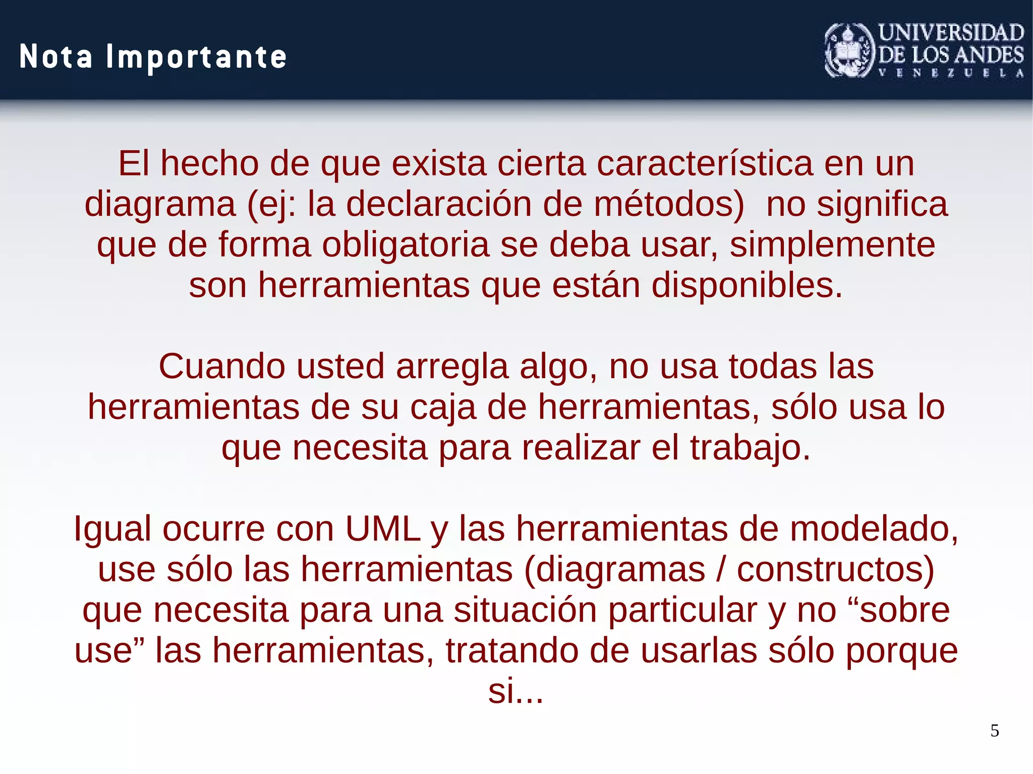 5
Nota Importante
El hecho de que exista cierta característica en un
diagrama (ej: la declaración de métodos) no significa
que de forma obligatoria se deba usar, simplemente
son herramientas que están disponibles.
Cuando usted arregla algo, no usa todas las
herramientas de su caja de herramientas, sólo usa lo
que necesita para realizar el trabajo.
Igual ocurre con UML y las herramientas de modelado,
use sólo las herramientas (diagramas / constructos)
que necesita para una situación particular y no “sobre
use” las herramientas, tratando de usarlas sólo porque
si...
 