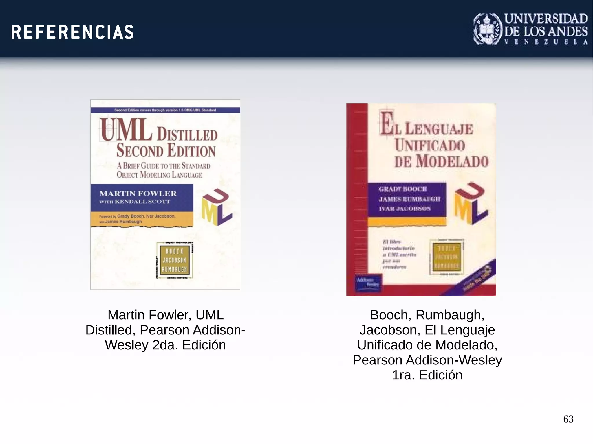 63
REFERENCIAS
Martin Fowler, UML
Distilled, Pearson Addison-
Wesley 2da. Edición
Booch, Rumbaugh,
Jacobson, El Lenguaje
Unificado de Modelado,
Pearson Addison-Wesley
1ra. Edición
 