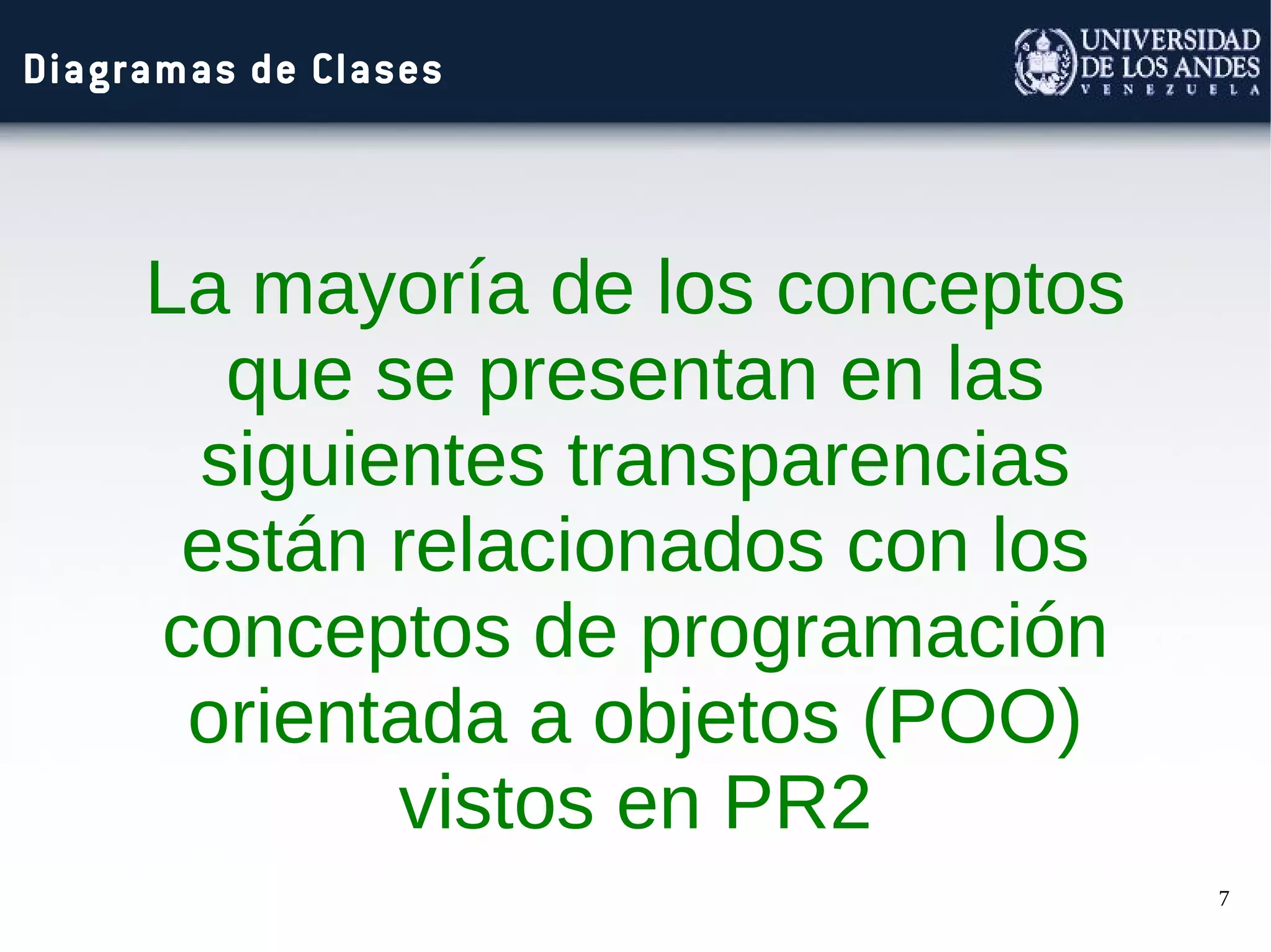 7
Diagramas de Clases
La mayoría de los conceptos
que se presentan en las
siguientes transparencias
están relacionados con los
conceptos de programación
orientada a objetos (POO)
vistos en PR2
 
