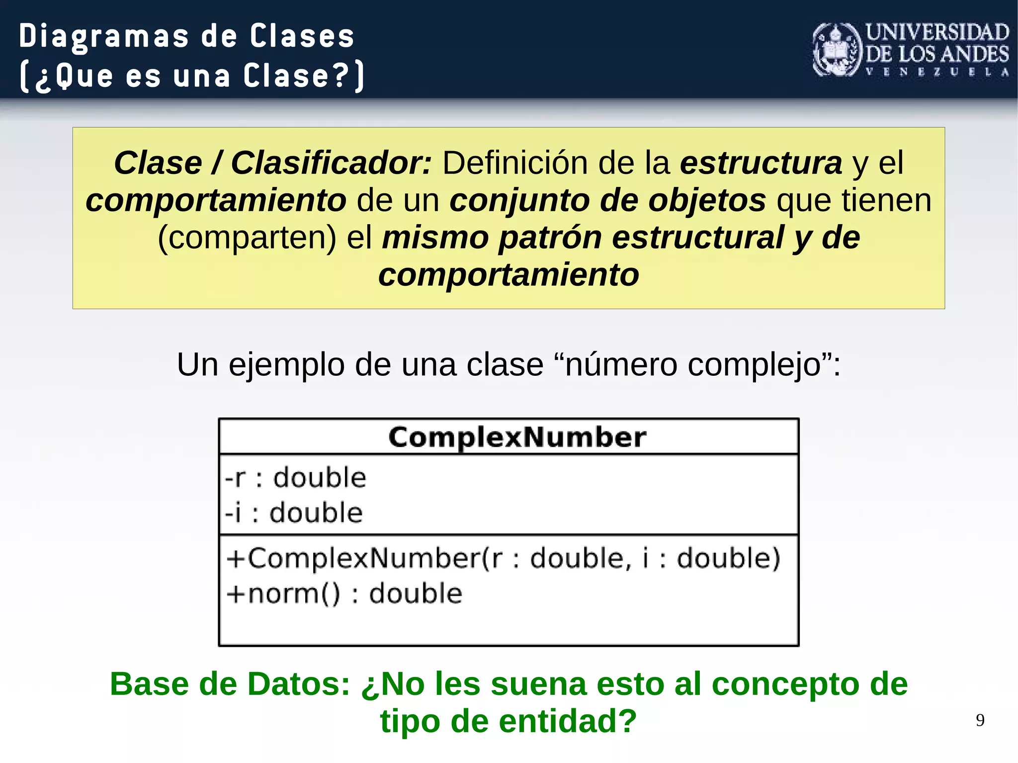 9
Diagramas de Clases
(¿Que es una Clase?)
Clase / Clasificador: Definición de la estructura y el
comportamiento de un conjunto de objetos que tienen
(comparten) el mismo patrón estructural y de
comportamiento
Un ejemplo de una clase “número complejo”:
Base de Datos: ¿No les suena esto al concepto de
tipo de entidad?
 