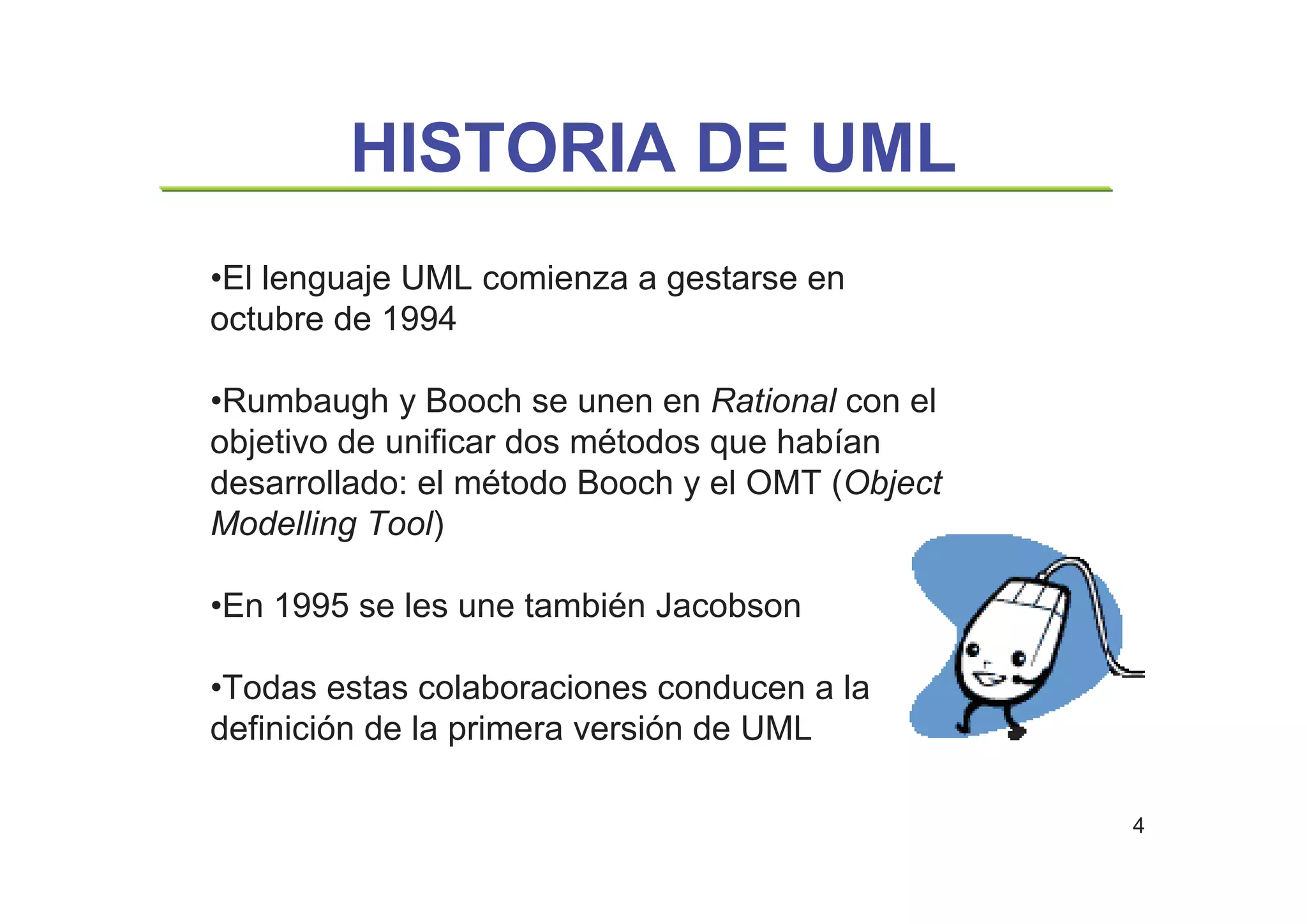 4
HISTORIA DE UML
•El lenguaje UML comienza a gestarse en
octubre de 1994
•Rumbaugh y Booch se unen en Rational con el
objetivo de unificar dos métodos que habían
desarrollado: el método Booch y el OMT (Object
Modelling Tool)
•En 1995 se les une también Jacobson
•Todas estas colaboraciones conducen a la
definición de la primera versión de UML
 
