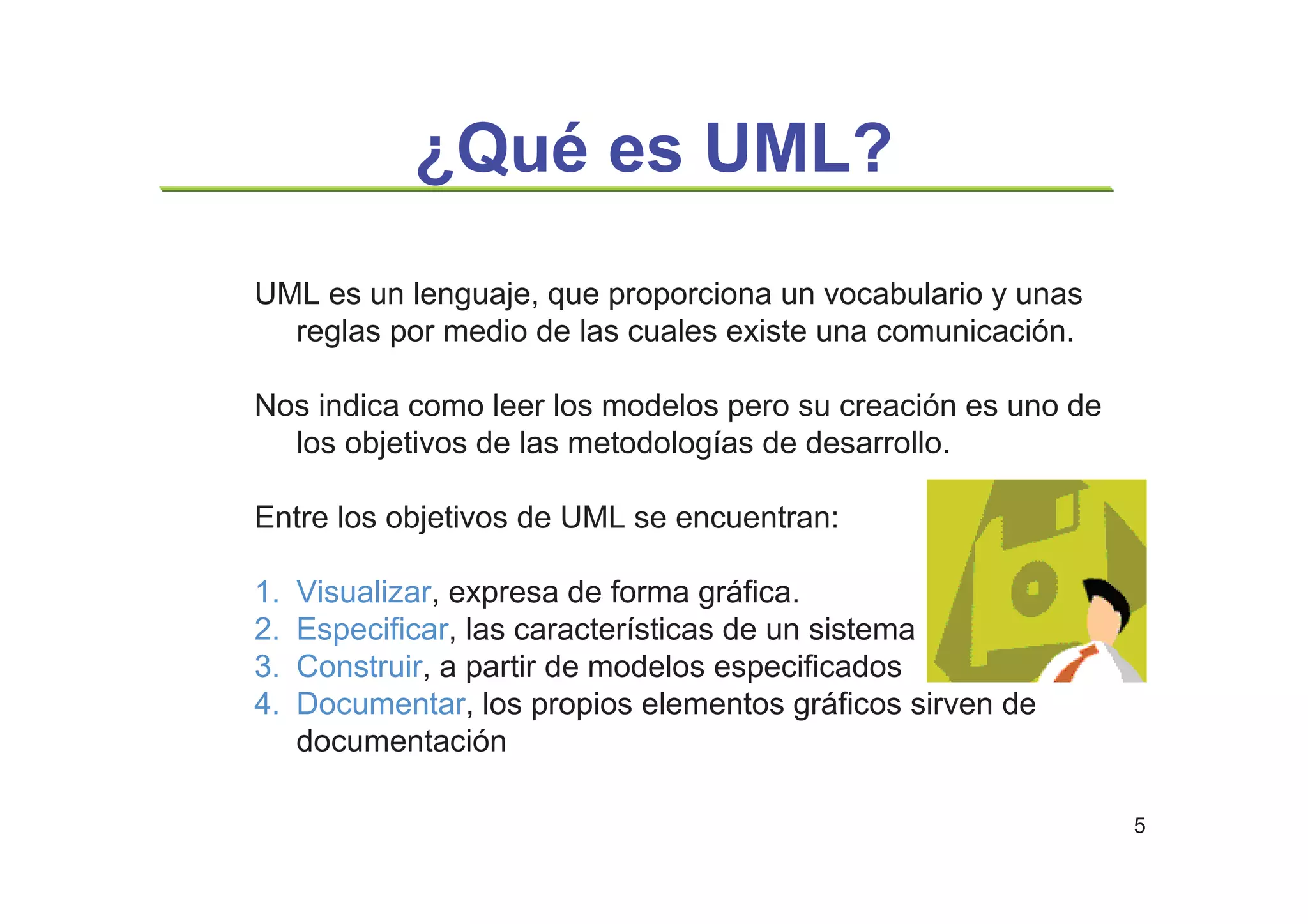 5
¿Qué es UML?
UML es un lenguaje, que proporciona un vocabulario y unas
reglas por medio de las cuales existe una comunicación.
Nos indica como leer los modelos pero su creación es uno de
los objetivos de las metodologías de desarrollo.
Entre los objetivos de UML se encuentran:
1. Visualizar, expresa de forma gráfica.
2. Especificar, las características de un sistema
3. Construir, a partir de modelos especificados
4. Documentar, los propios elementos gráficos sirven de
documentación
 