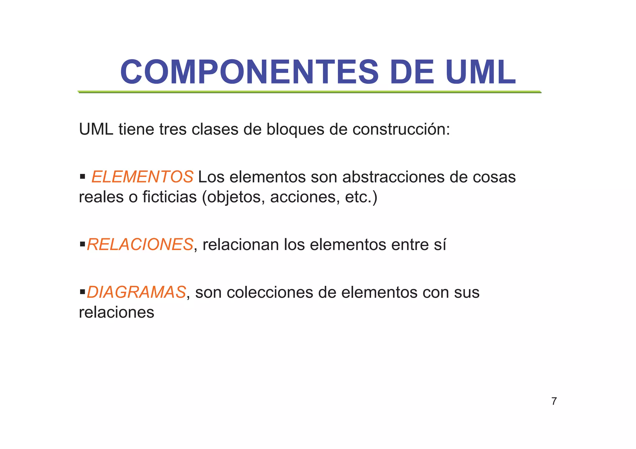7
COMPONENTES DE UML
UML tiene tres clases de bloques de construcción:
ELEMENTOS Los elementos son abstracciones de cosas
reales o ficticias (objetos, acciones, etc.)
RELACIONES, relacionan los elementos entre sí
DIAGRAMAS, son colecciones de elementos con sus
relaciones
 
